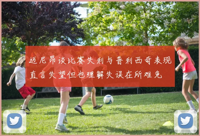 迈尼昂谈比赛失利与普利西奇表现直言失望但也理解失误在所难免