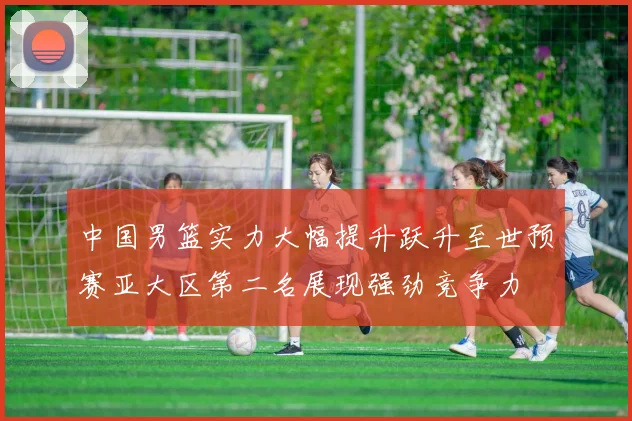中国男篮实力大幅提升跃升至世预赛亚大区第二名展现强劲竞争力