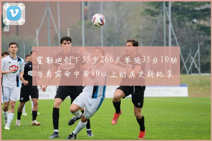 霍勒迪创下35岁266天单场35分10助与真实命中率90以上的历史新纪录