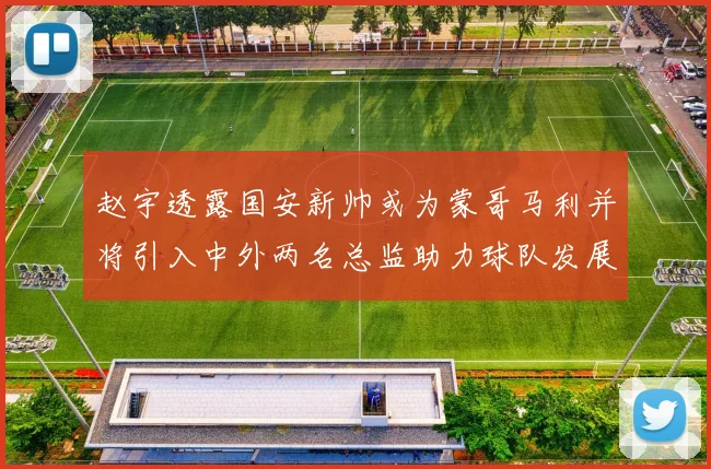 赵宇透露国安新帅或为蒙哥马利并将引入中外两名总监助力球队发展