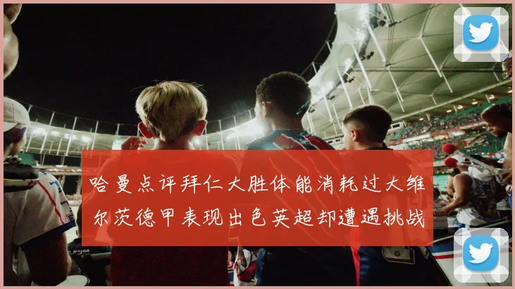 哈曼点评拜仁大胜体能消耗过大维尔茨德甲表现出色英超却遭遇挑战