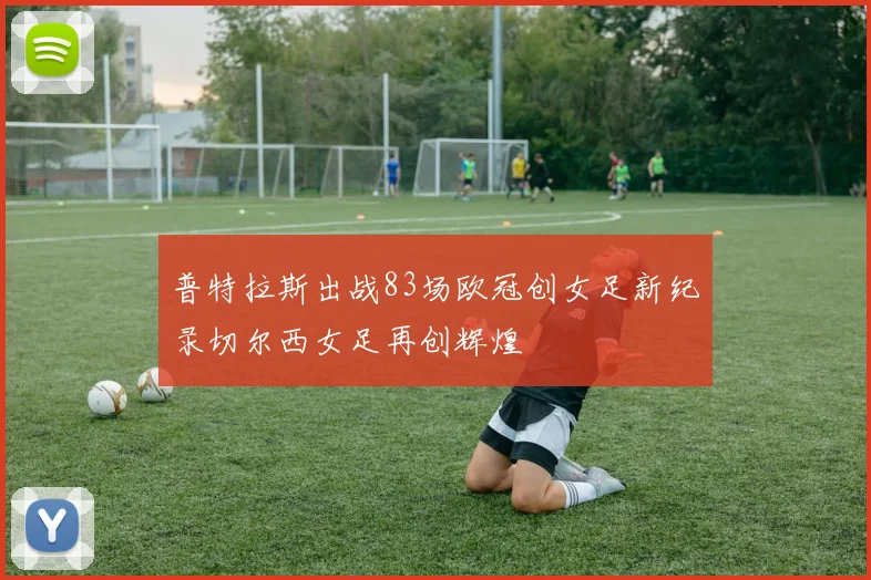 普特拉斯出战83场欧冠创女足新纪录切尔西女足再创辉煌