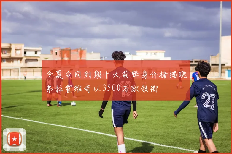今夏合同到期十大前锋身价榜揭晓弗拉霍维奇以3500万欧领衔