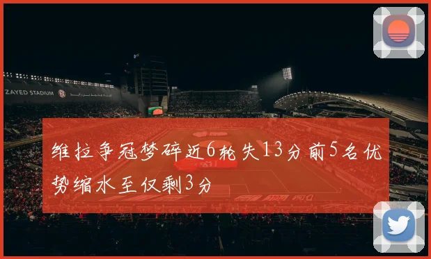 维拉争冠梦碎近6轮失13分前5名优势缩水至仅剩3分