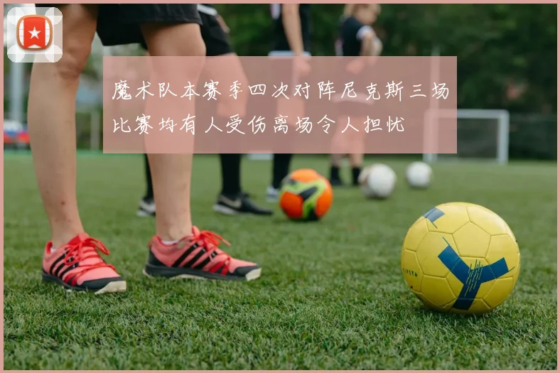 魔术队本赛季四次对阵尼克斯三场比赛均有人受伤离场令人担忧