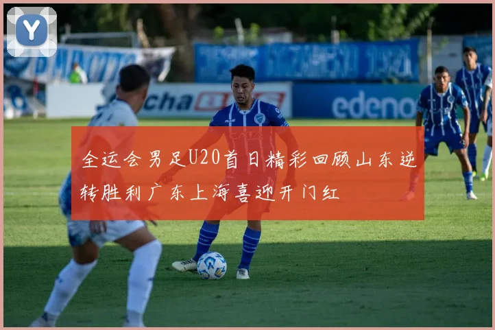 全运会男足U20首日精彩回顾山东逆转胜利广东上海喜迎开门红