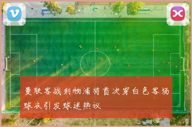 曼联客战利物浦将首次穿白色客场球衣引发球迷热议