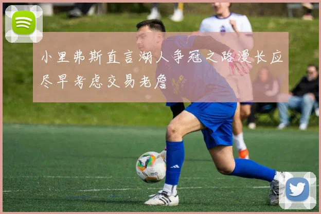 小里弗斯直言湖人争冠之路漫长应尽早考虑交易老詹