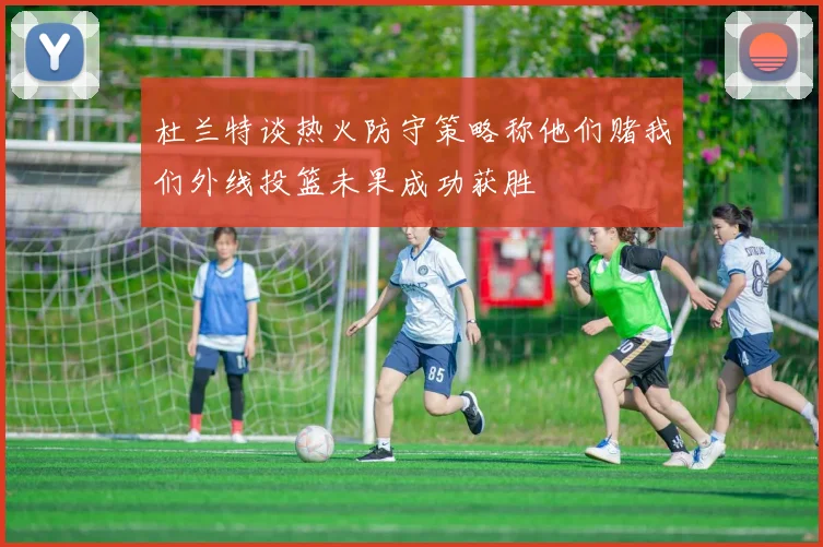 杜兰特谈热火防守策略称他们赌我们外线投篮未果成功获胜
