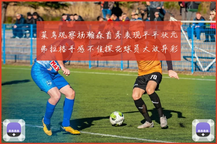 菜鸟观察杨瀚森首秀表现平平状元弗拉格手感不佳探花球员大放异彩砍下34分7篮板