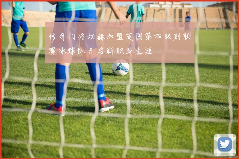 传奇门将切赫加盟英国第四级别联赛冰球队开启新职业生涯