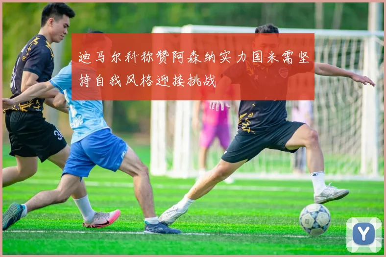 迪马尔科称赞阿森纳实力国米需坚持自我风格迎接挑战