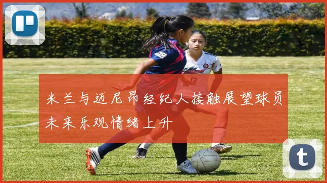 米兰与迈尼昂经纪人接触展望球员未来乐观情绪上升