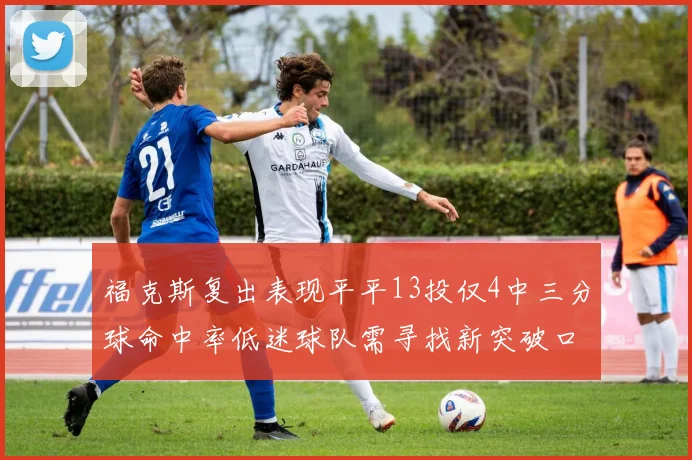 福克斯复出表现平平13投仅4中三分球命中率低迷球队需寻找新突破口