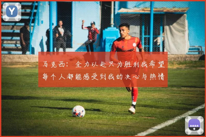 马克西：全力以赴只为胜利我希望每个人都能感受到我的决心与热情